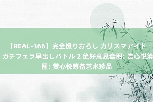 【REAL-366】完全撮りおろし カリスマアイドル対抗！！ ガチフェラ早出しバトル 2 绝好意思套图: 赏心悦筹备艺术珍品