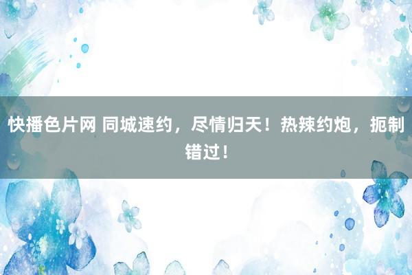 快播色片网 同城速约，尽情归天！热辣约炮，扼制错过！