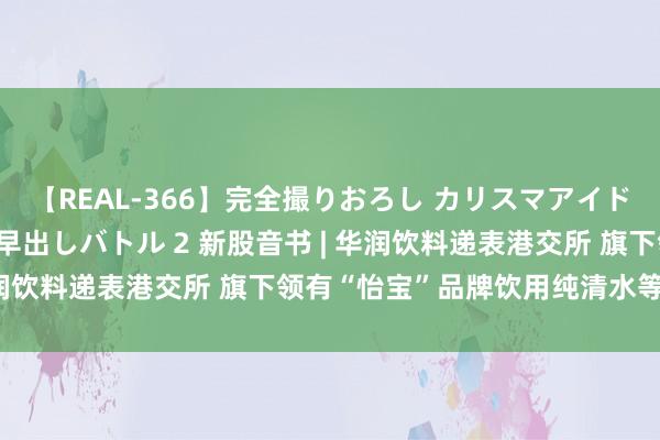 【REAL-366】完全撮りおろし カリスマアイドル対抗！！ ガチフェラ早出しバトル 2 新股音书 | 华润饮料递表港交所 旗下领有“怡宝”品牌饮用纯清水等居品