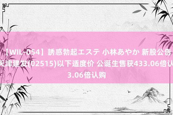 【WIL-054】誘惑勃起エステ 小林あやか 新股公告 | 天津建发(02515)以下适度价 公诞生售获433.06倍认购