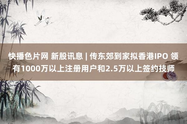 快播色片网 新股讯息 | 传东郊到家拟香港IPO 领有1000万以上注册用户和2.5万以上签约技师