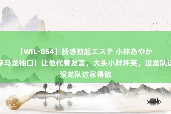 【WIL-054】誘惑勃起エステ 小林あやか 樊振东牵马龙袖口！让他代替发言，大头小胖坏笑，没龙队这家得散