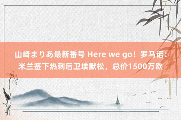 山崎まりあ最新番号 Here we go！罗马诺：米兰签下热刺后卫埃默松，总价1500万欧