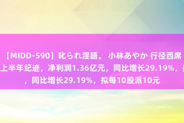 【MIDD-590】叱られ淫語。 小林あやか 行径西席(605098.SH)发上半年纪迹，净利润1.36亿元，同比增长29.19%，拟每10股派10元