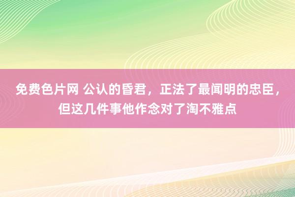 免费色片网 公认的昏君，正法了最闻明的忠臣，但这几件事他作念对了淘不雅点