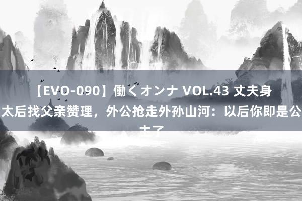 【EVO-090】働くオンナ VOL.43 丈夫身后、太后找父亲赞理，外公抢走外孙山河：以后你即是公主了