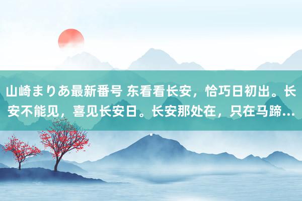 山崎まりあ最新番号 东看看长安，恰巧日初出。长安不能见，喜见长安日。长安那处在，只在马蹄...