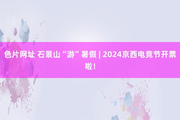 色片网址 石景山“游”暑假 | 2024京西电竞节开票啦！