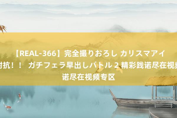 【REAL-366】完全撮りおろし カリスマアイドル対抗！！ ガチフェラ早出しバトル 2 精彩践诺尽在视频专区