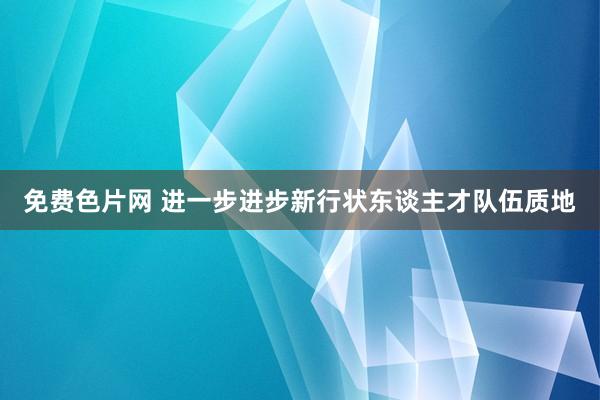 免费色片网 进一步进步新行状东谈主才队伍质地