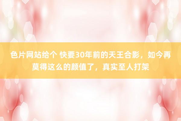 色片网站给个 快要30年前的天王合影，如今再莫得这么的颜值了，真实至人打架