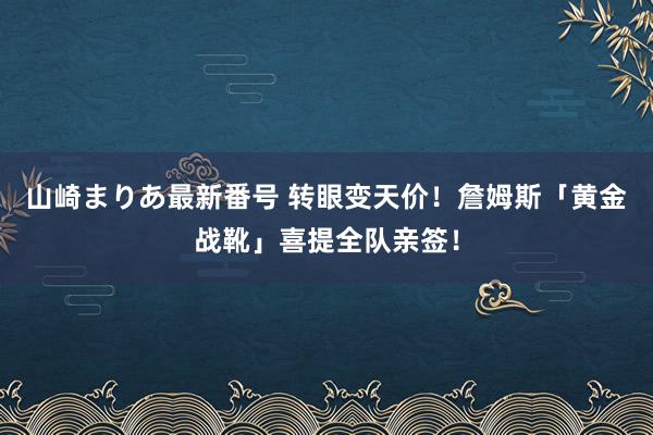 山崎まりあ最新番号 转眼变天价！詹姆斯「黄金战靴」喜提全队亲签！