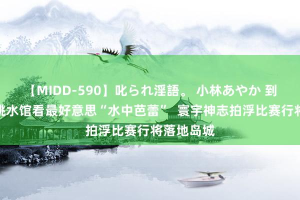 【MIDD-590】叱られ淫語。 小林あやか 到国信拍浮跳水馆看最好意思“水中芭蕾”  寰宇神志拍浮比赛行将落地岛城