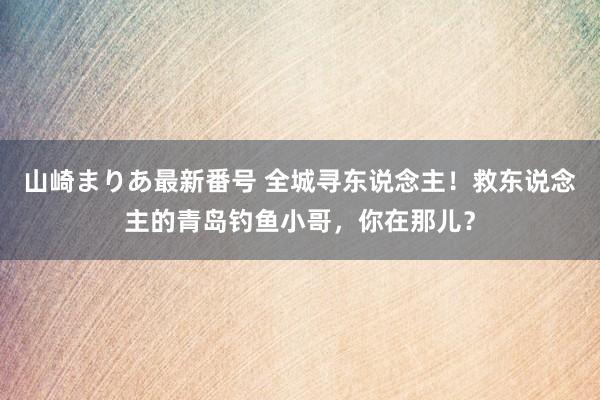 山崎まりあ最新番号 全城寻东说念主！救东说念主的青岛钓鱼小哥，你在那儿？