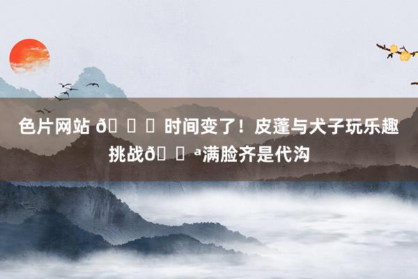 色片网站 ?时间变了！皮蓬与犬子玩乐趣挑战?满脸齐是代沟