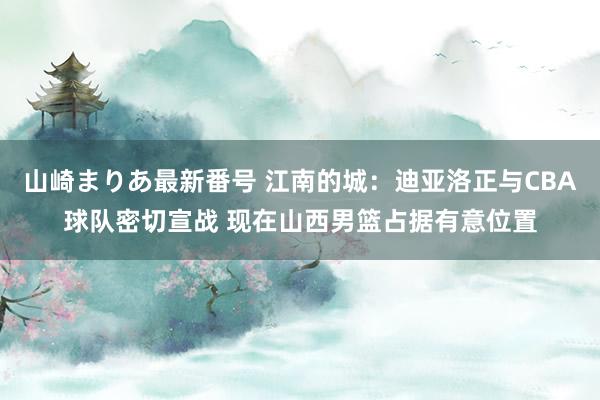 山崎まりあ最新番号 江南的城：迪亚洛正与CBA球队密切宣战 现在山西男篮占据有意位置