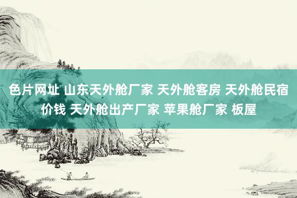 色片网址 山东天外舱厂家 天外舱客房 天外舱民宿价钱 天外舱出产厂家 苹果舱厂家 板屋