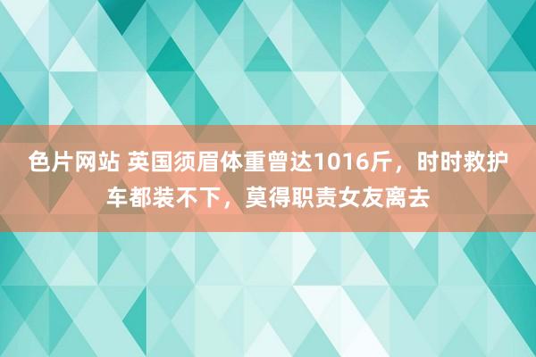 色片网站 英国须眉体重曾达1016斤，时时救护车都装不下，莫得职责女友离去