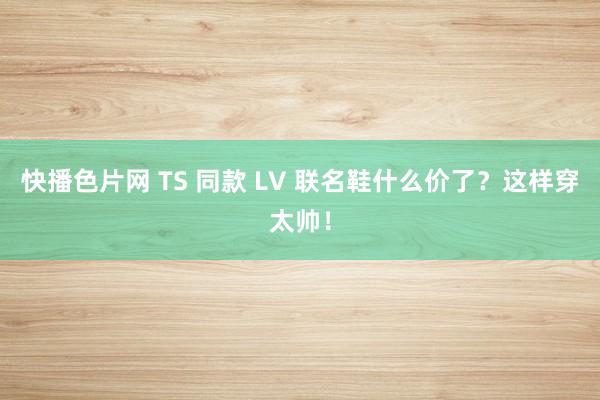 快播色片网 TS 同款 LV 联名鞋什么价了？这样穿太帅！