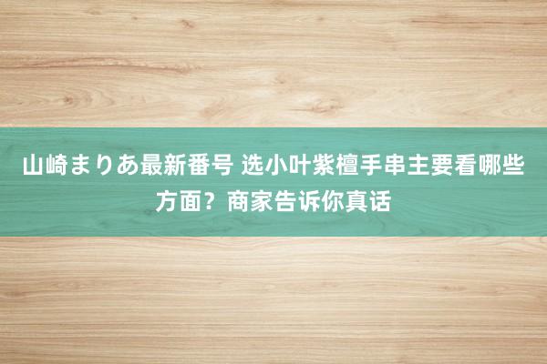 山崎まりあ最新番号 选小叶紫檀手串主要看哪些方面？商家告诉你真话