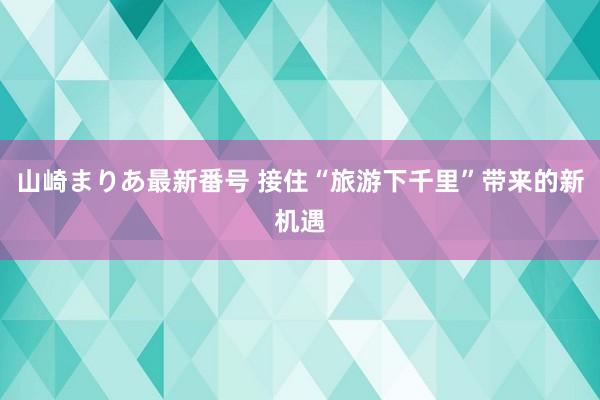 山崎まりあ最新番号 接住“旅游下千里”带来的新机遇