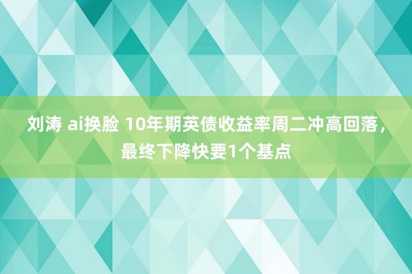 刘涛 ai换脸 10年期英债收益率周二冲高回落，最终下降快要1个基点