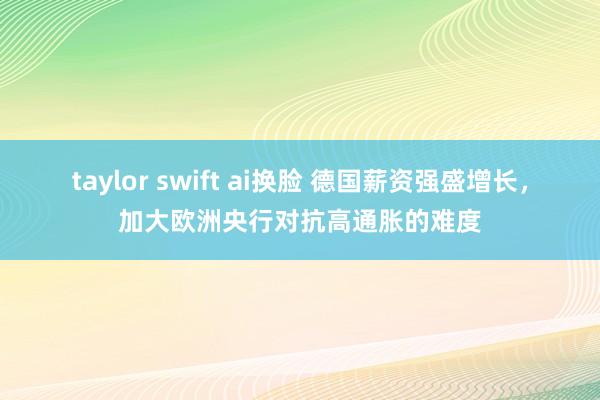 taylor swift ai换脸 德国薪资强盛增长，加大欧洲央行对抗高通胀的难度