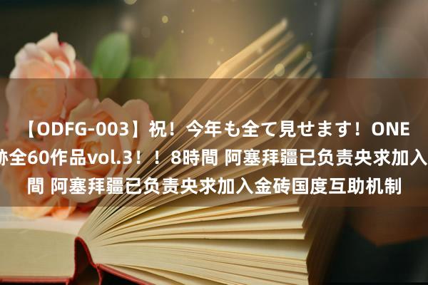 【ODFG-003】祝！今年も全て見せます！ONEDAFULL1年の軌跡全60作品vol.3！！8時間 阿塞拜疆已负责央求加入金砖国度互助机制