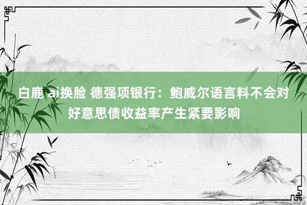 白鹿 ai换脸 德强项银行：鲍威尔语言料不会对好意思债收益率产生紧要影响