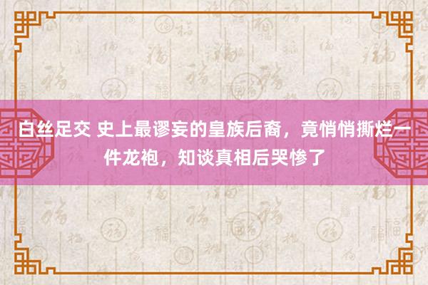 白丝足交 史上最谬妄的皇族后裔，竟悄悄撕烂一件龙袍，知谈真相后哭惨了