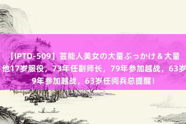 【IPTD-509】芸能人美女の大量ぶっかけ＆大量ごっくん AYA 他17岁服役，73年任副师长，79年参加越战，63岁任阅兵总提醒！