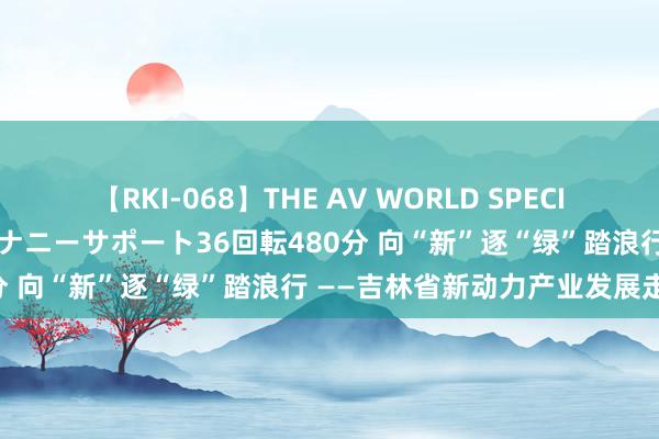 【RKI-068】THE AV WORLD SPECIAL あなただけに 最高のオナニーサポート36回転480分 向“新”逐“绿”踏浪行 ——吉林省新动力产业发展走笔