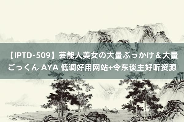 【IPTD-509】芸能人美女の大量ぶっかけ＆大量ごっくん AYA 低调好用网站+令东谈主好听资源