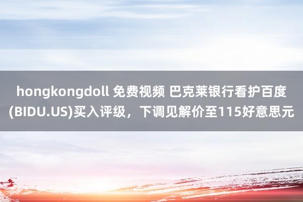 hongkongdoll 免费视频 巴克莱银行看护百度(BIDU.US)买入评级，下调见解价至115好意思元