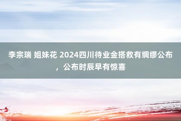 李宗瑞 姐妹花 2024四川待业金搭救有绸缪公布，公布时辰早有惊喜