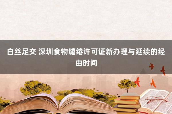 白丝足交 深圳食物缱绻许可证新办理与延续的经由时间