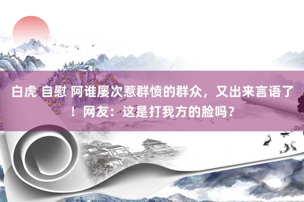 白虎 自慰 阿谁屡次惹群愤的群众，又出来言语了！网友：这是打我方的脸吗？