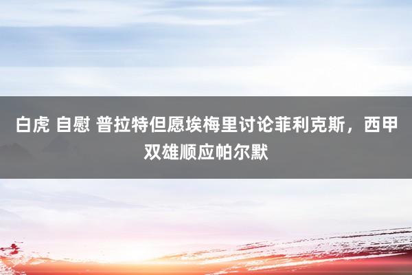 白虎 自慰 普拉特但愿埃梅里讨论菲利克斯，西甲双雄顺应帕尔默