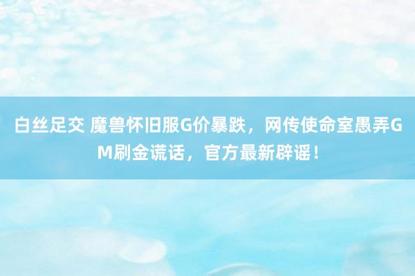 白丝足交 魔兽怀旧服G价暴跌，网传使命室愚弄GM刷金谎话，官方最新辟谣！