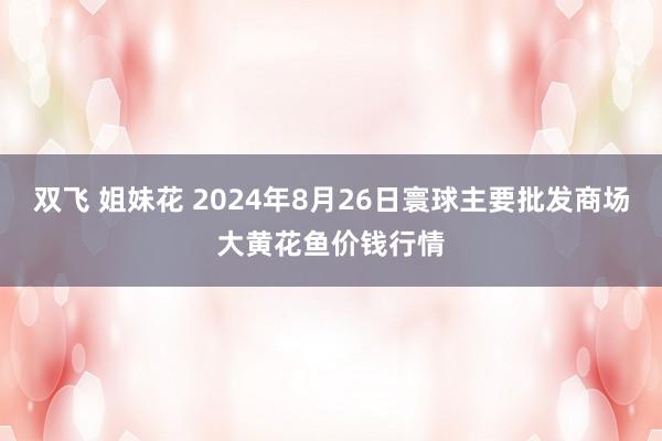 双飞 姐妹花 2024年8月26日寰球主要批发商场大黄花鱼价钱行情