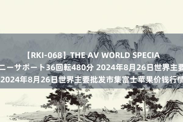 【RKI-068】THE AV WORLD SPECIAL あなただけに 最高のオナニーサポート36回転480分 2024年8月26日世界主要批发市集富士苹果价钱行情