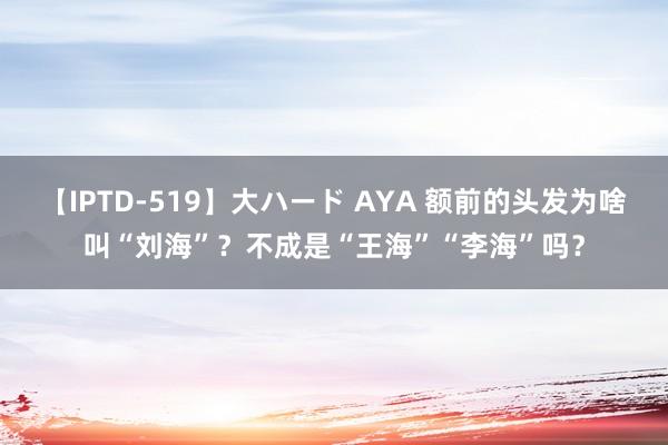 【IPTD-519】大ハード AYA 额前的头发为啥叫“刘海”？不成是“王海”“李海”吗？