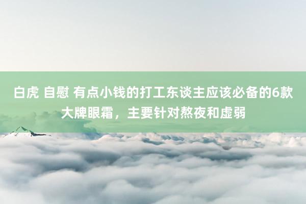 白虎 自慰 有点小钱的打工东谈主应该必备的6款大牌眼霜，主要针对熬夜和虚弱