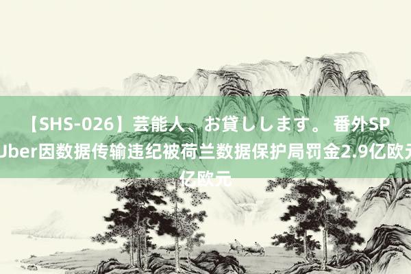 【SHS-026】芸能人、お貸しします。 番外SP Uber因数据传输违纪被荷兰数据保护局罚金2.9亿欧元