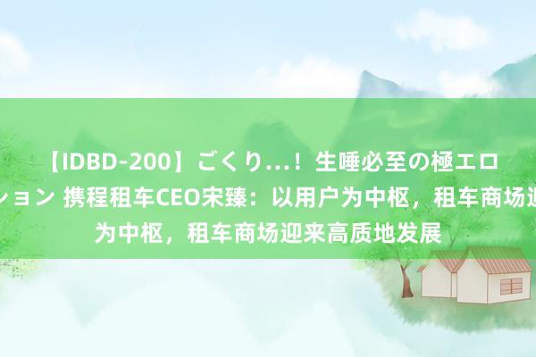 【IDBD-200】ごくり…！生唾必至の極エロボディセレクション 携程租车CEO宋臻：以用户为中枢，租车商场迎来高质地发展