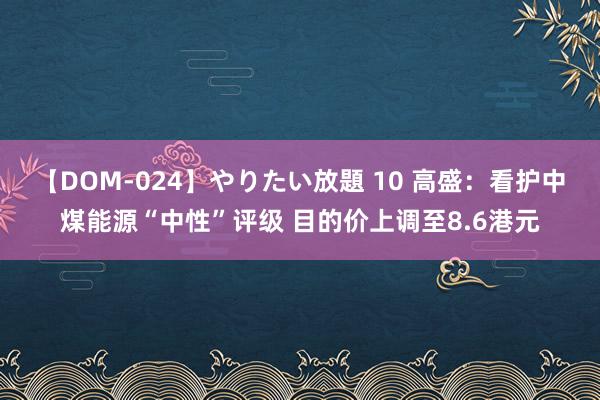 【DOM-024】やりたい放題 10 高盛：看护中煤能源“中性”评级 目的价上调至8.6港元