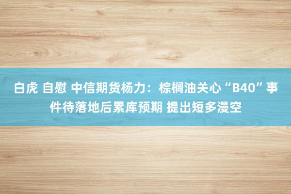 白虎 自慰 中信期货杨力：棕榈油关心“B40”事件待落地后累库预期 提出短多漫空