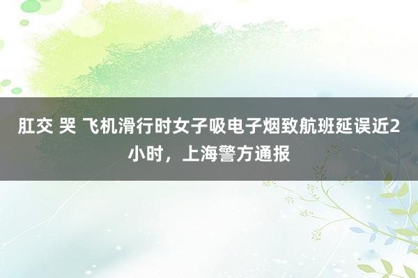 肛交 哭 飞机滑行时女子吸电子烟致航班延误近2小时，上海警方通报