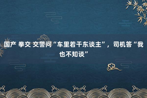 国产 拳交 交警问“车里若干东谈主”，司机答“我也不知谈”