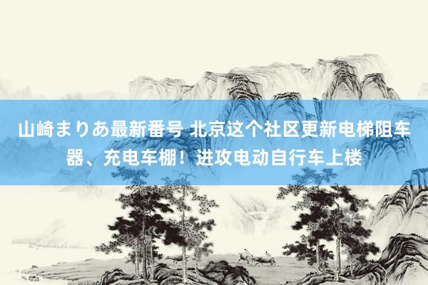 山崎まりあ最新番号 北京这个社区更新电梯阻车器、充电车棚！进攻电动自行车上楼